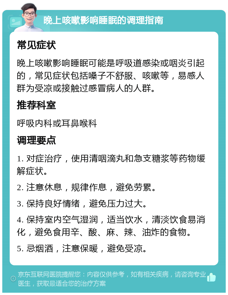 晚上咳嗽影响睡眠的调理指南 常见症状 晚上咳嗽影响睡眠可能是呼吸道感染或咽炎引起的，常见症状包括嗓子不舒服、咳嗽等，易感人群为受凉或接触过感冒病人的人群。 推荐科室 呼吸内科或耳鼻喉科 调理要点 1. 对症治疗，使用清咽滴丸和急支糖浆等药物缓解症状。 2. 注意休息，规律作息，避免劳累。 3. 保持良好情绪，避免压力过大。 4. 保持室内空气湿润，适当饮水，清淡饮食易消化，避免食用辛、酸、麻、辣、油炸的食物。 5. 忌烟酒，注意保暖，避免受凉。