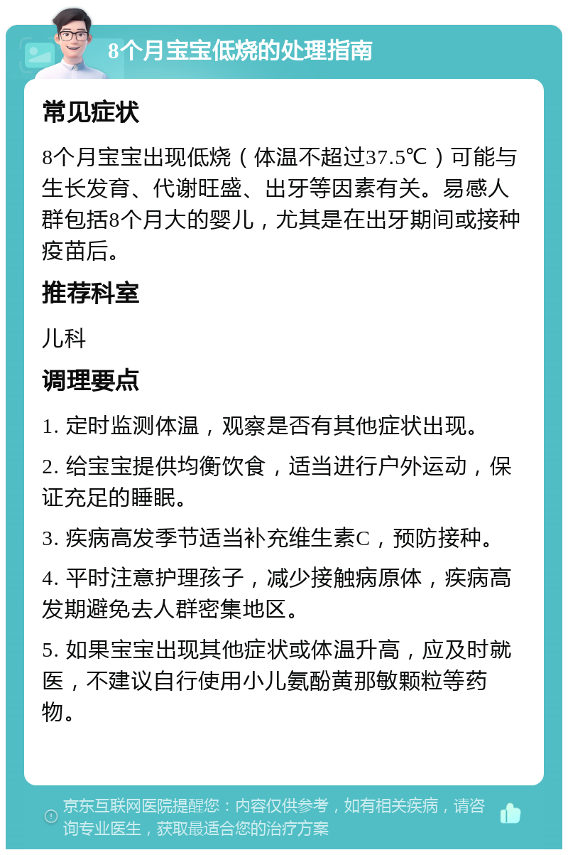 8个月宝宝低烧的处理指南 常见症状 8个月宝宝出现低烧（体温不超过37.5℃）可能与生长发育、代谢旺盛、出牙等因素有关。易感人群包括8个月大的婴儿，尤其是在出牙期间或接种疫苗后。 推荐科室 儿科 调理要点 1. 定时监测体温，观察是否有其他症状出现。 2. 给宝宝提供均衡饮食，适当进行户外运动，保证充足的睡眠。 3. 疾病高发季节适当补充维生素C，预防接种。 4. 平时注意护理孩子，减少接触病原体，疾病高发期避免去人群密集地区。 5. 如果宝宝出现其他症状或体温升高，应及时就医，不建议自行使用小儿氨酚黄那敏颗粒等药物。