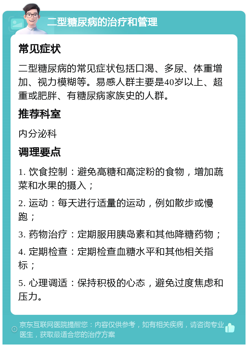 二型糖尿病的治疗和管理 常见症状 二型糖尿病的常见症状包括口渴、多尿、体重增加、视力模糊等。易感人群主要是40岁以上、超重或肥胖、有糖尿病家族史的人群。 推荐科室 内分泌科 调理要点 1. 饮食控制：避免高糖和高淀粉的食物，增加蔬菜和水果的摄入； 2. 运动：每天进行适量的运动，例如散步或慢跑； 3. 药物治疗：定期服用胰岛素和其他降糖药物； 4. 定期检查：定期检查血糖水平和其他相关指标； 5. 心理调适：保持积极的心态，避免过度焦虑和压力。