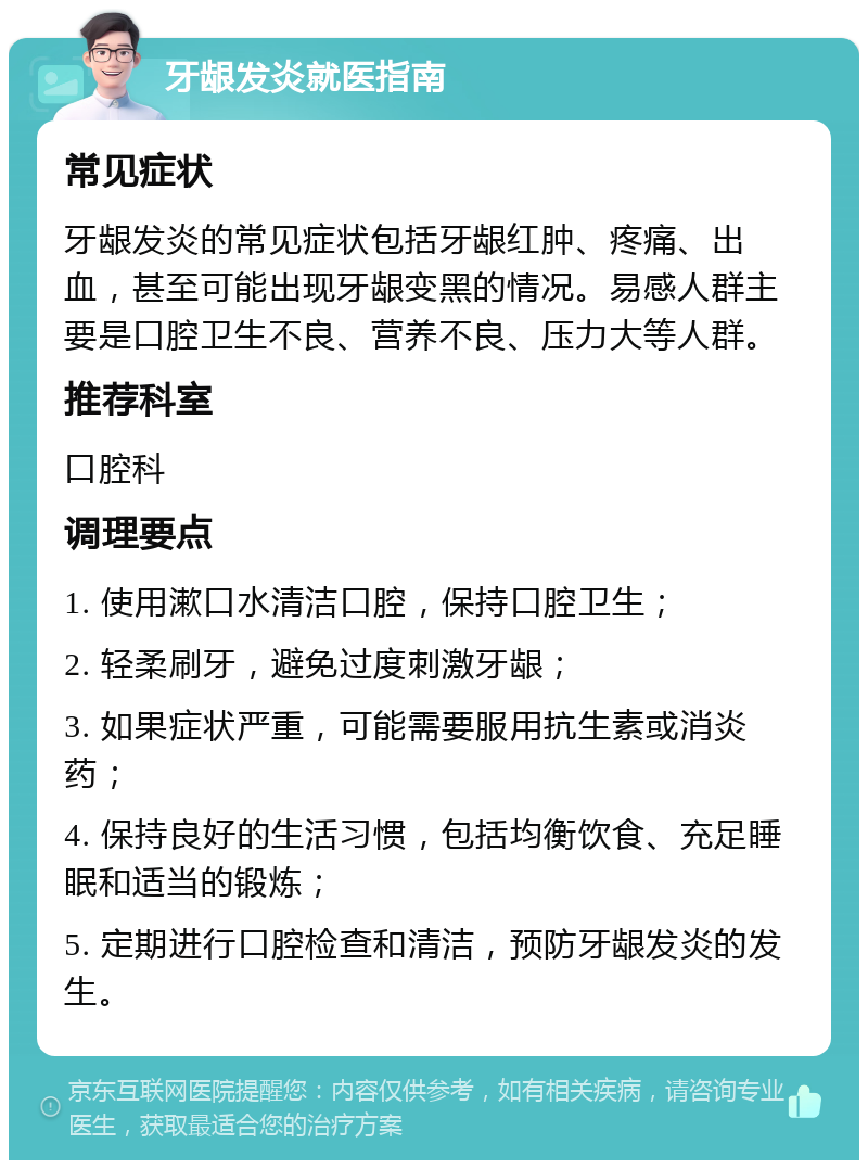 牙龈发炎就医指南 常见症状 牙龈发炎的常见症状包括牙龈红肿、疼痛、出血，甚至可能出现牙龈变黑的情况。易感人群主要是口腔卫生不良、营养不良、压力大等人群。 推荐科室 口腔科 调理要点 1. 使用漱口水清洁口腔，保持口腔卫生； 2. 轻柔刷牙，避免过度刺激牙龈； 3. 如果症状严重，可能需要服用抗生素或消炎药； 4. 保持良好的生活习惯，包括均衡饮食、充足睡眠和适当的锻炼； 5. 定期进行口腔检查和清洁，预防牙龈发炎的发生。