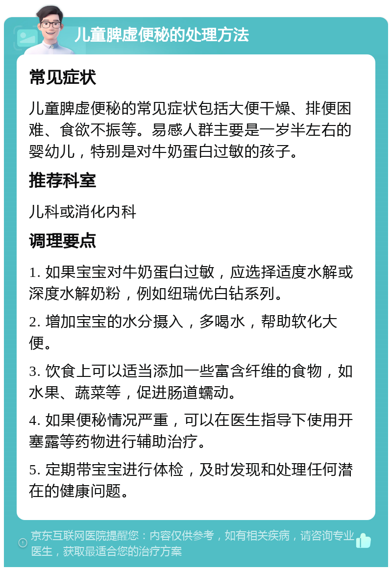 儿童脾虚便秘的处理方法 常见症状 儿童脾虚便秘的常见症状包括大便干燥、排便困难、食欲不振等。易感人群主要是一岁半左右的婴幼儿，特别是对牛奶蛋白过敏的孩子。 推荐科室 儿科或消化内科 调理要点 1. 如果宝宝对牛奶蛋白过敏，应选择适度水解或深度水解奶粉，例如纽瑞优白钻系列。 2. 增加宝宝的水分摄入，多喝水，帮助软化大便。 3. 饮食上可以适当添加一些富含纤维的食物，如水果、蔬菜等，促进肠道蠕动。 4. 如果便秘情况严重，可以在医生指导下使用开塞露等药物进行辅助治疗。 5. 定期带宝宝进行体检，及时发现和处理任何潜在的健康问题。