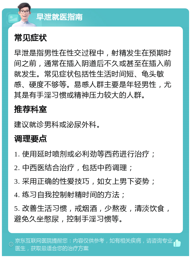 早泄就医指南 常见症状 早泄是指男性在性交过程中，射精发生在预期时间之前，通常在插入阴道后不久或甚至在插入前就发生。常见症状包括性生活时间短、龟头敏感、硬度不够等。易感人群主要是年轻男性，尤其是有手淫习惯或精神压力较大的人群。 推荐科室 建议就诊男科或泌尿外科。 调理要点 1. 使用延时喷剂或必利劲等西药进行治疗； 2. 中西医结合治疗，包括中药调理； 3. 采用正确的性爱技巧，如女上男下姿势； 4. 练习自我控制射精时间的方法； 5. 改善生活习惯，戒烟酒，少熬夜，清淡饮食，避免久坐憋尿，控制手淫习惯等。