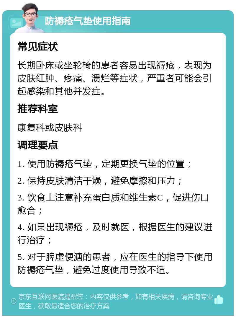 防褥疮气垫使用指南 常见症状 长期卧床或坐轮椅的患者容易出现褥疮，表现为皮肤红肿、疼痛、溃烂等症状，严重者可能会引起感染和其他并发症。 推荐科室 康复科或皮肤科 调理要点 1. 使用防褥疮气垫，定期更换气垫的位置； 2. 保持皮肤清洁干燥，避免摩擦和压力； 3. 饮食上注意补充蛋白质和维生素C，促进伤口愈合； 4. 如果出现褥疮，及时就医，根据医生的建议进行治疗； 5. 对于脾虚便溏的患者，应在医生的指导下使用防褥疮气垫，避免过度使用导致不适。