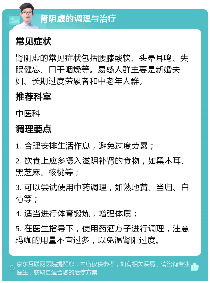 肾阴虚的调理与治疗 常见症状 肾阴虚的常见症状包括腰膝酸软、头晕耳鸣、失眠健忘、口干咽燥等。易感人群主要是新婚夫妇、长期过度劳累者和中老年人群。 推荐科室 中医科 调理要点 1. 合理安排生活作息，避免过度劳累； 2. 饮食上应多摄入滋阴补肾的食物，如黑木耳、黑芝麻、核桃等； 3. 可以尝试使用中药调理，如熟地黄、当归、白芍等； 4. 适当进行体育锻炼，增强体质； 5. 在医生指导下，使用药酒方子进行调理，注意玛咖的用量不宜过多，以免温肾阳过度。