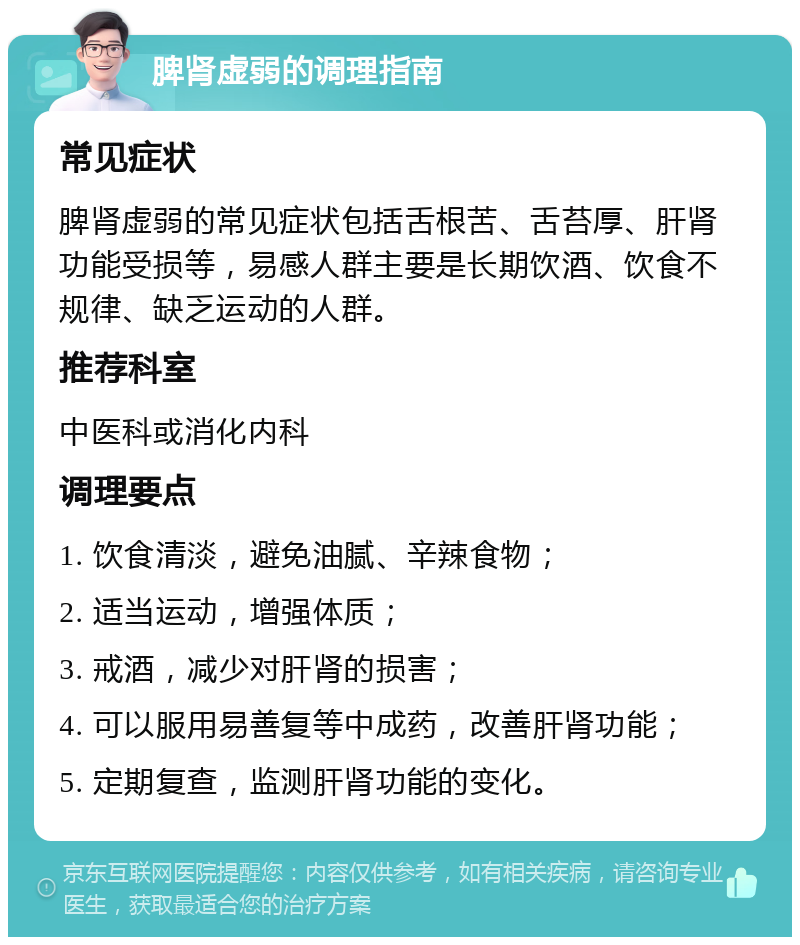 脾肾虚弱的调理指南 常见症状 脾肾虚弱的常见症状包括舌根苦、舌苔厚、肝肾功能受损等，易感人群主要是长期饮酒、饮食不规律、缺乏运动的人群。 推荐科室 中医科或消化内科 调理要点 1. 饮食清淡，避免油腻、辛辣食物； 2. 适当运动，增强体质； 3. 戒酒，减少对肝肾的损害； 4. 可以服用易善复等中成药，改善肝肾功能； 5. 定期复查，监测肝肾功能的变化。