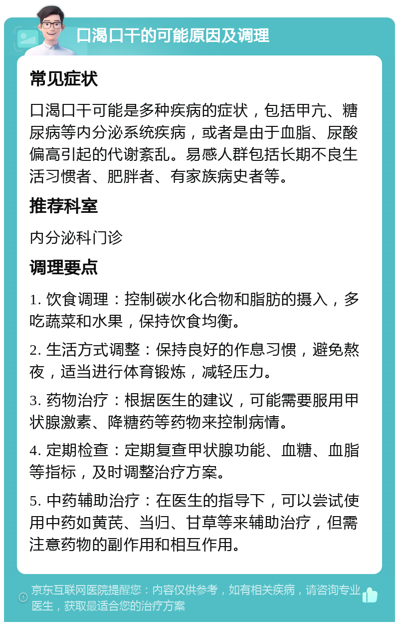 口渴口干的可能原因及调理 常见症状 口渴口干可能是多种疾病的症状，包括甲亢、糖尿病等内分泌系统疾病，或者是由于血脂、尿酸偏高引起的代谢紊乱。易感人群包括长期不良生活习惯者、肥胖者、有家族病史者等。 推荐科室 内分泌科门诊 调理要点 1. 饮食调理：控制碳水化合物和脂肪的摄入，多吃蔬菜和水果，保持饮食均衡。 2. 生活方式调整：保持良好的作息习惯，避免熬夜，适当进行体育锻炼，减轻压力。 3. 药物治疗：根据医生的建议，可能需要服用甲状腺激素、降糖药等药物来控制病情。 4. 定期检查：定期复查甲状腺功能、血糖、血脂等指标，及时调整治疗方案。 5. 中药辅助治疗：在医生的指导下，可以尝试使用中药如黄芪、当归、甘草等来辅助治疗，但需注意药物的副作用和相互作用。