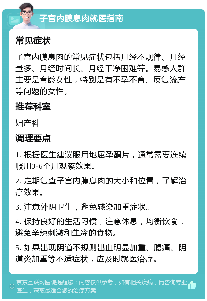 子宫内膜息肉就医指南 常见症状 子宫内膜息肉的常见症状包括月经不规律、月经量多、月经时间长、月经干净困难等。易感人群主要是育龄女性，特别是有不孕不育、反复流产等问题的女性。 推荐科室 妇产科 调理要点 1. 根据医生建议服用地屈孕酮片，通常需要连续服用3-6个月观察效果。 2. 定期复查子宫内膜息肉的大小和位置，了解治疗效果。 3. 注意外阴卫生，避免感染加重症状。 4. 保持良好的生活习惯，注意休息，均衡饮食，避免辛辣刺激和生冷的食物。 5. 如果出现阴道不规则出血明显加重、腹痛、阴道炎加重等不适症状，应及时就医治疗。