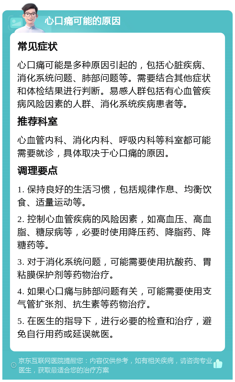 心口痛可能的原因 常见症状 心口痛可能是多种原因引起的，包括心脏疾病、消化系统问题、肺部问题等。需要结合其他症状和体检结果进行判断。易感人群包括有心血管疾病风险因素的人群、消化系统疾病患者等。 推荐科室 心血管内科、消化内科、呼吸内科等科室都可能需要就诊，具体取决于心口痛的原因。 调理要点 1. 保持良好的生活习惯，包括规律作息、均衡饮食、适量运动等。 2. 控制心血管疾病的风险因素，如高血压、高血脂、糖尿病等，必要时使用降压药、降脂药、降糖药等。 3. 对于消化系统问题，可能需要使用抗酸药、胃粘膜保护剂等药物治疗。 4. 如果心口痛与肺部问题有关，可能需要使用支气管扩张剂、抗生素等药物治疗。 5. 在医生的指导下，进行必要的检查和治疗，避免自行用药或延误就医。