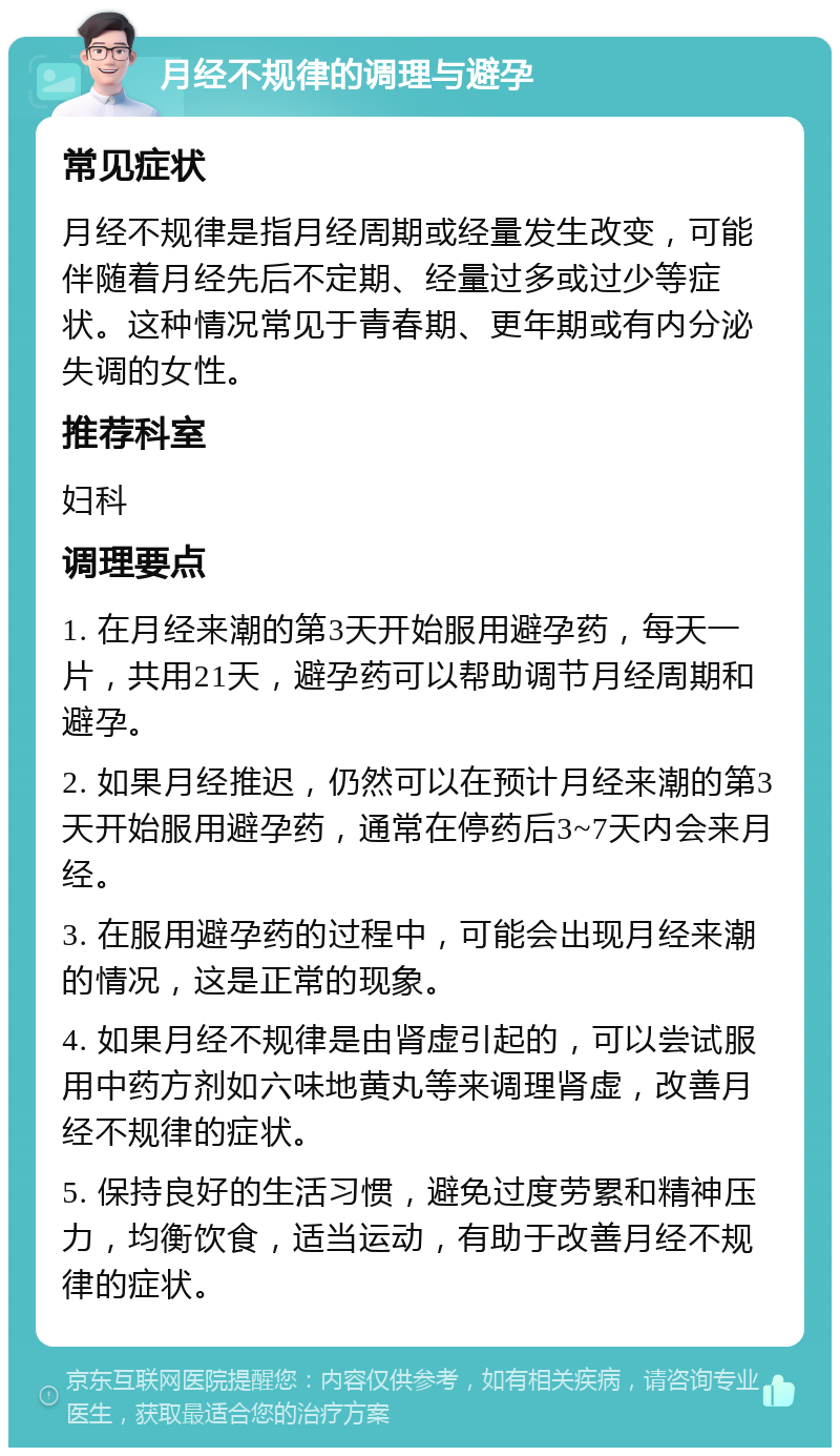 月经不规律的调理与避孕 常见症状 月经不规律是指月经周期或经量发生改变，可能伴随着月经先后不定期、经量过多或过少等症状。这种情况常见于青春期、更年期或有内分泌失调的女性。 推荐科室 妇科 调理要点 1. 在月经来潮的第3天开始服用避孕药，每天一片，共用21天，避孕药可以帮助调节月经周期和避孕。 2. 如果月经推迟，仍然可以在预计月经来潮的第3天开始服用避孕药，通常在停药后3~7天内会来月经。 3. 在服用避孕药的过程中，可能会出现月经来潮的情况，这是正常的现象。 4. 如果月经不规律是由肾虚引起的，可以尝试服用中药方剂如六味地黄丸等来调理肾虚，改善月经不规律的症状。 5. 保持良好的生活习惯，避免过度劳累和精神压力，均衡饮食，适当运动，有助于改善月经不规律的症状。