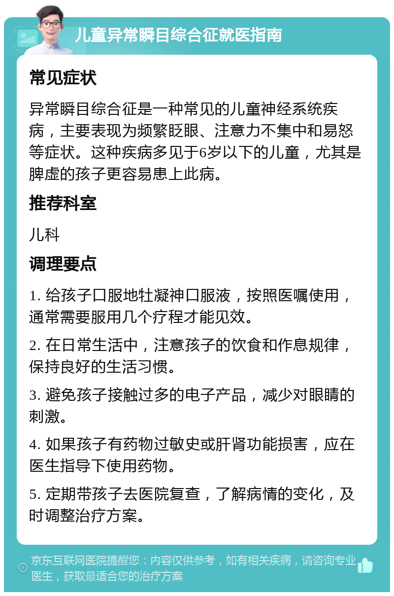 儿童异常瞬目综合征就医指南 常见症状 异常瞬目综合征是一种常见的儿童神经系统疾病，主要表现为频繁眨眼、注意力不集中和易怒等症状。这种疾病多见于6岁以下的儿童，尤其是脾虚的孩子更容易患上此病。 推荐科室 儿科 调理要点 1. 给孩子口服地牡凝神口服液，按照医嘱使用，通常需要服用几个疗程才能见效。 2. 在日常生活中，注意孩子的饮食和作息规律，保持良好的生活习惯。 3. 避免孩子接触过多的电子产品，减少对眼睛的刺激。 4. 如果孩子有药物过敏史或肝肾功能损害，应在医生指导下使用药物。 5. 定期带孩子去医院复查，了解病情的变化，及时调整治疗方案。