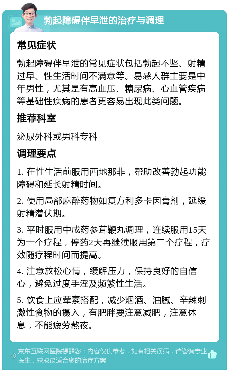 勃起障碍伴早泄的治疗与调理 常见症状 勃起障碍伴早泄的常见症状包括勃起不坚、射精过早、性生活时间不满意等。易感人群主要是中年男性，尤其是有高血压、糖尿病、心血管疾病等基础性疾病的患者更容易出现此类问题。 推荐科室 泌尿外科或男科专科 调理要点 1. 在性生活前服用西地那非，帮助改善勃起功能障碍和延长射精时间。 2. 使用局部麻醉药物如复方利多卡因膏剂，延缓射精潜伏期。 3. 平时服用中成药参茸鞭丸调理，连续服用15天为一个疗程，停药2天再继续服用第二个疗程，疗效随疗程时间而提高。 4. 注意放松心情，缓解压力，保持良好的自信心，避免过度手淫及频繁性生活。 5. 饮食上应荤素搭配，减少烟酒、油腻、辛辣刺激性食物的摄入，有肥胖要注意减肥，注意休息，不能疲劳熬夜。