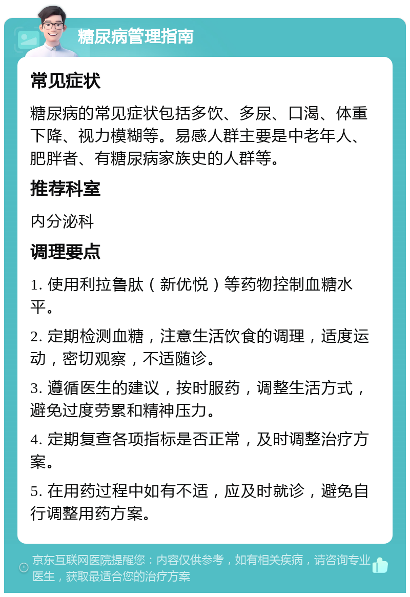 糖尿病管理指南 常见症状 糖尿病的常见症状包括多饮、多尿、口渴、体重下降、视力模糊等。易感人群主要是中老年人、肥胖者、有糖尿病家族史的人群等。 推荐科室 内分泌科 调理要点 1. 使用利拉鲁肽（新优悦）等药物控制血糖水平。 2. 定期检测血糖，注意生活饮食的调理，适度运动，密切观察，不适随诊。 3. 遵循医生的建议，按时服药，调整生活方式，避免过度劳累和精神压力。 4. 定期复查各项指标是否正常，及时调整治疗方案。 5. 在用药过程中如有不适，应及时就诊，避免自行调整用药方案。