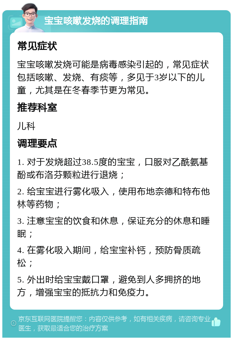 宝宝咳嗽发烧的调理指南 常见症状 宝宝咳嗽发烧可能是病毒感染引起的，常见症状包括咳嗽、发烧、有痰等，多见于3岁以下的儿童，尤其是在冬春季节更为常见。 推荐科室 儿科 调理要点 1. 对于发烧超过38.5度的宝宝，口服对乙酰氨基酚或布洛芬颗粒进行退烧； 2. 给宝宝进行雾化吸入，使用布地奈德和特布他林等药物； 3. 注意宝宝的饮食和休息，保证充分的休息和睡眠； 4. 在雾化吸入期间，给宝宝补钙，预防骨质疏松； 5. 外出时给宝宝戴口罩，避免到人多拥挤的地方，增强宝宝的抵抗力和免疫力。