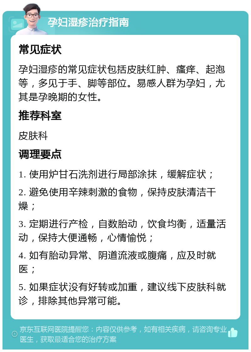 孕妇湿疹治疗指南 常见症状 孕妇湿疹的常见症状包括皮肤红肿、瘙痒、起泡等，多见于手、脚等部位。易感人群为孕妇，尤其是孕晚期的女性。 推荐科室 皮肤科 调理要点 1. 使用炉甘石洗剂进行局部涂抹，缓解症状； 2. 避免使用辛辣刺激的食物，保持皮肤清洁干燥； 3. 定期进行产检，自数胎动，饮食均衡，适量活动，保持大便通畅，心情愉悦； 4. 如有胎动异常、阴道流液或腹痛，应及时就医； 5. 如果症状没有好转或加重，建议线下皮肤科就诊，排除其他异常可能。