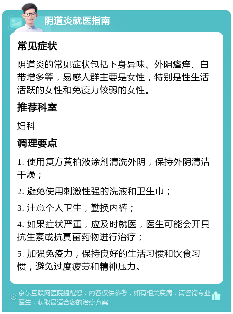 阴道炎就医指南 常见症状 阴道炎的常见症状包括下身异味、外阴瘙痒、白带增多等，易感人群主要是女性，特别是性生活活跃的女性和免疫力较弱的女性。 推荐科室 妇科 调理要点 1. 使用复方黄柏液涂剂清洗外阴，保持外阴清洁干燥； 2. 避免使用刺激性强的洗液和卫生巾； 3. 注意个人卫生，勤换内裤； 4. 如果症状严重，应及时就医，医生可能会开具抗生素或抗真菌药物进行治疗； 5. 加强免疫力，保持良好的生活习惯和饮食习惯，避免过度疲劳和精神压力。