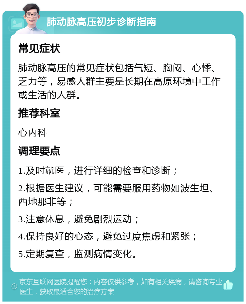 肺动脉高压初步诊断指南 常见症状 肺动脉高压的常见症状包括气短、胸闷、心悸、乏力等，易感人群主要是长期在高原环境中工作或生活的人群。 推荐科室 心内科 调理要点 1.及时就医，进行详细的检查和诊断； 2.根据医生建议，可能需要服用药物如波生坦、西地那非等； 3.注意休息，避免剧烈运动； 4.保持良好的心态，避免过度焦虑和紧张； 5.定期复查，监测病情变化。