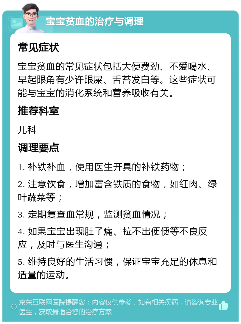 宝宝贫血的治疗与调理 常见症状 宝宝贫血的常见症状包括大便费劲、不爱喝水、早起眼角有少许眼屎、舌苔发白等。这些症状可能与宝宝的消化系统和营养吸收有关。 推荐科室 儿科 调理要点 1. 补铁补血，使用医生开具的补铁药物； 2. 注意饮食，增加富含铁质的食物，如红肉、绿叶蔬菜等； 3. 定期复查血常规，监测贫血情况； 4. 如果宝宝出现肚子痛、拉不出便便等不良反应，及时与医生沟通； 5. 维持良好的生活习惯，保证宝宝充足的休息和适量的运动。