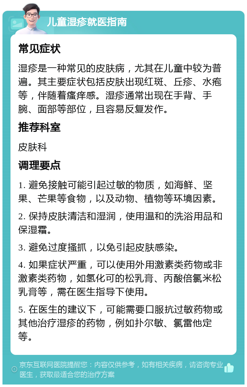 儿童湿疹就医指南 常见症状 湿疹是一种常见的皮肤病，尤其在儿童中较为普遍。其主要症状包括皮肤出现红斑、丘疹、水疱等，伴随着瘙痒感。湿疹通常出现在手背、手腕、面部等部位，且容易反复发作。 推荐科室 皮肤科 调理要点 1. 避免接触可能引起过敏的物质，如海鲜、坚果、芒果等食物，以及动物、植物等环境因素。 2. 保持皮肤清洁和湿润，使用温和的洗浴用品和保湿霜。 3. 避免过度搔抓，以免引起皮肤感染。 4. 如果症状严重，可以使用外用激素类药物或非激素类药物，如氢化可的松乳膏、丙酸倍氯米松乳膏等，需在医生指导下使用。 5. 在医生的建议下，可能需要口服抗过敏药物或其他治疗湿疹的药物，例如扑尔敏、氯雷他定等。