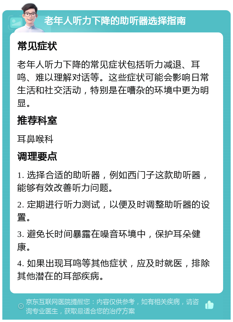 老年人听力下降的助听器选择指南 常见症状 老年人听力下降的常见症状包括听力减退、耳鸣、难以理解对话等。这些症状可能会影响日常生活和社交活动，特别是在嘈杂的环境中更为明显。 推荐科室 耳鼻喉科 调理要点 1. 选择合适的助听器，例如西门子这款助听器，能够有效改善听力问题。 2. 定期进行听力测试，以便及时调整助听器的设置。 3. 避免长时间暴露在噪音环境中，保护耳朵健康。 4. 如果出现耳鸣等其他症状，应及时就医，排除其他潜在的耳部疾病。