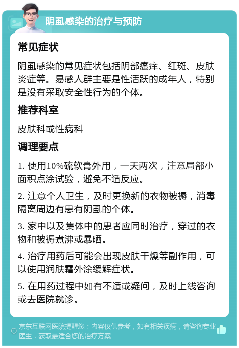 阴虱感染的治疗与预防 常见症状 阴虱感染的常见症状包括阴部瘙痒、红斑、皮肤炎症等。易感人群主要是性活跃的成年人，特别是没有采取安全性行为的个体。 推荐科室 皮肤科或性病科 调理要点 1. 使用10%硫软膏外用，一天两次，注意局部小面积点涂试验，避免不适反应。 2. 注意个人卫生，及时更换新的衣物被褥，消毒隔离周边有患有阴虱的个体。 3. 家中以及集体中的患者应同时治疗，穿过的衣物和被褥煮沸或暴晒。 4. 治疗用药后可能会出现皮肤干燥等副作用，可以使用润肤霜外涂缓解症状。 5. 在用药过程中如有不适或疑问，及时上线咨询或去医院就诊。