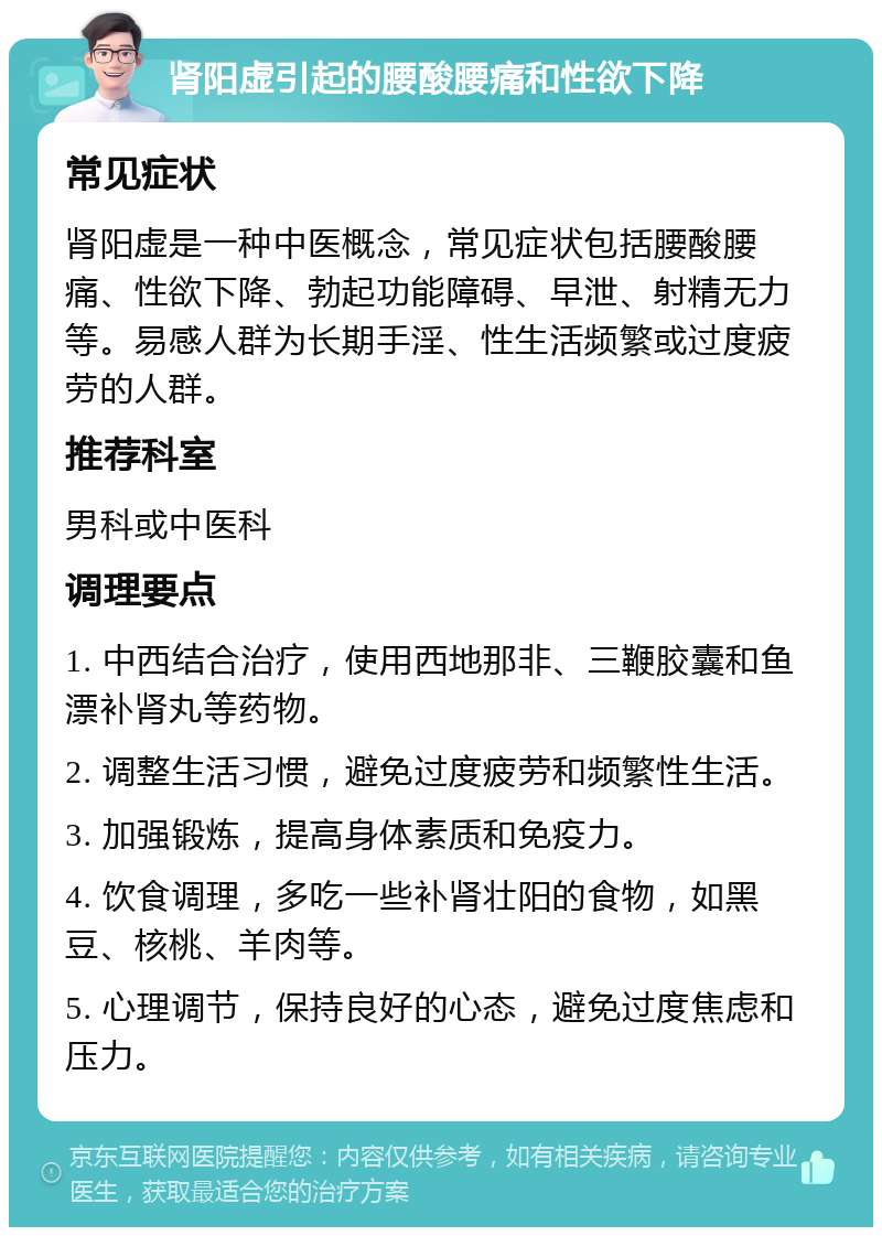 肾阳虚引起的腰酸腰痛和性欲下降 常见症状 肾阳虚是一种中医概念，常见症状包括腰酸腰痛、性欲下降、勃起功能障碍、早泄、射精无力等。易感人群为长期手淫、性生活频繁或过度疲劳的人群。 推荐科室 男科或中医科 调理要点 1. 中西结合治疗，使用西地那非、三鞭胶囊和鱼漂补肾丸等药物。 2. 调整生活习惯，避免过度疲劳和频繁性生活。 3. 加强锻炼，提高身体素质和免疫力。 4. 饮食调理，多吃一些补肾壮阳的食物，如黑豆、核桃、羊肉等。 5. 心理调节，保持良好的心态，避免过度焦虑和压力。