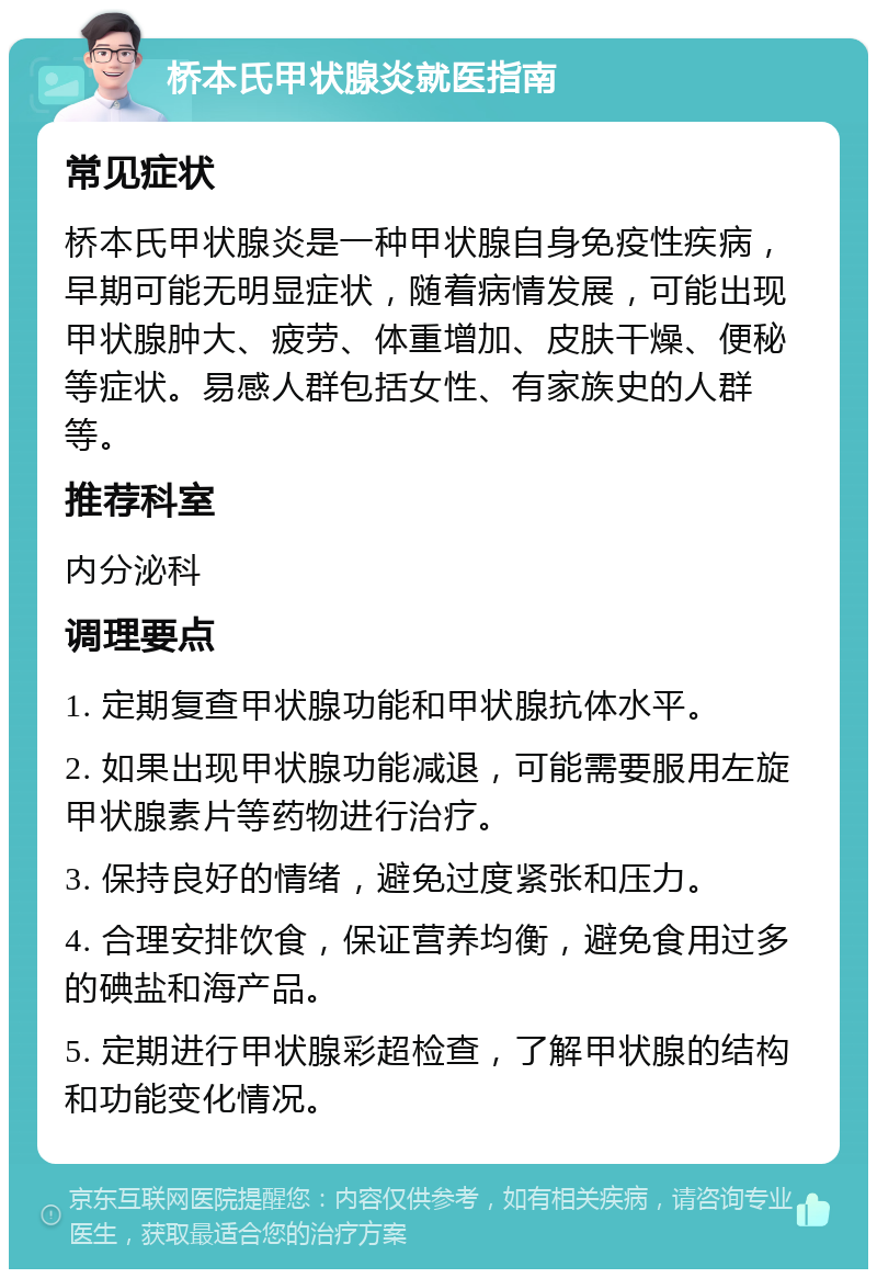 桥本氏甲状腺炎就医指南 常见症状 桥本氏甲状腺炎是一种甲状腺自身免疫性疾病，早期可能无明显症状，随着病情发展，可能出现甲状腺肿大、疲劳、体重增加、皮肤干燥、便秘等症状。易感人群包括女性、有家族史的人群等。 推荐科室 内分泌科 调理要点 1. 定期复查甲状腺功能和甲状腺抗体水平。 2. 如果出现甲状腺功能减退，可能需要服用左旋甲状腺素片等药物进行治疗。 3. 保持良好的情绪，避免过度紧张和压力。 4. 合理安排饮食，保证营养均衡，避免食用过多的碘盐和海产品。 5. 定期进行甲状腺彩超检查，了解甲状腺的结构和功能变化情况。