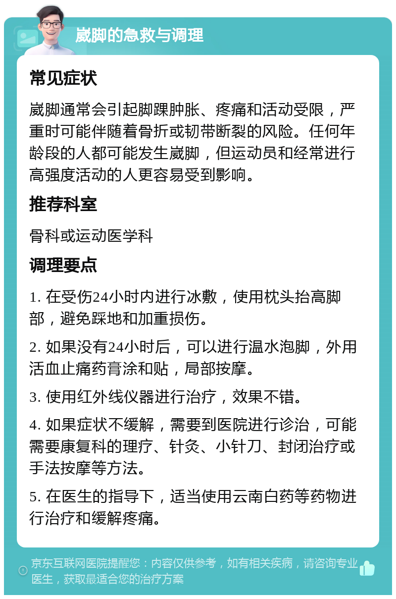 崴脚的急救与调理 常见症状 崴脚通常会引起脚踝肿胀、疼痛和活动受限，严重时可能伴随着骨折或韧带断裂的风险。任何年龄段的人都可能发生崴脚，但运动员和经常进行高强度活动的人更容易受到影响。 推荐科室 骨科或运动医学科 调理要点 1. 在受伤24小时内进行冰敷，使用枕头抬高脚部，避免踩地和加重损伤。 2. 如果没有24小时后，可以进行温水泡脚，外用活血止痛药膏涂和贴，局部按摩。 3. 使用红外线仪器进行治疗，效果不错。 4. 如果症状不缓解，需要到医院进行诊治，可能需要康复科的理疗、针灸、小针刀、封闭治疗或手法按摩等方法。 5. 在医生的指导下，适当使用云南白药等药物进行治疗和缓解疼痛。