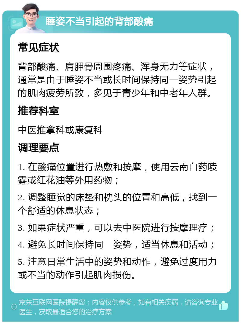 睡姿不当引起的背部酸痛 常见症状 背部酸痛、肩胛骨周围疼痛、浑身无力等症状，通常是由于睡姿不当或长时间保持同一姿势引起的肌肉疲劳所致，多见于青少年和中老年人群。 推荐科室 中医推拿科或康复科 调理要点 1. 在酸痛位置进行热敷和按摩，使用云南白药喷雾或红花油等外用药物； 2. 调整睡觉的床垫和枕头的位置和高低，找到一个舒适的休息状态； 3. 如果症状严重，可以去中医院进行按摩理疗； 4. 避免长时间保持同一姿势，适当休息和活动； 5. 注意日常生活中的姿势和动作，避免过度用力或不当的动作引起肌肉损伤。