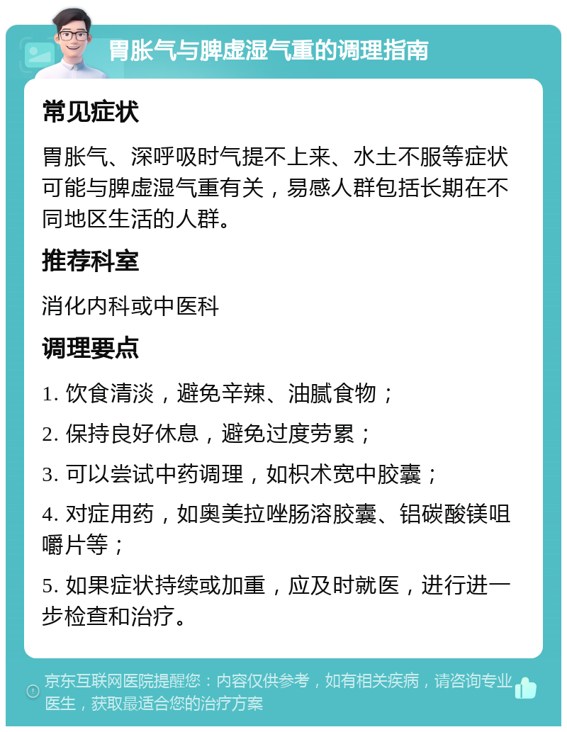 胃胀气与脾虚湿气重的调理指南 常见症状 胃胀气、深呼吸时气提不上来、水土不服等症状可能与脾虚湿气重有关，易感人群包括长期在不同地区生活的人群。 推荐科室 消化内科或中医科 调理要点 1. 饮食清淡，避免辛辣、油腻食物； 2. 保持良好休息，避免过度劳累； 3. 可以尝试中药调理，如枳术宽中胶囊； 4. 对症用药，如奥美拉唑肠溶胶囊、铝碳酸镁咀嚼片等； 5. 如果症状持续或加重，应及时就医，进行进一步检查和治疗。