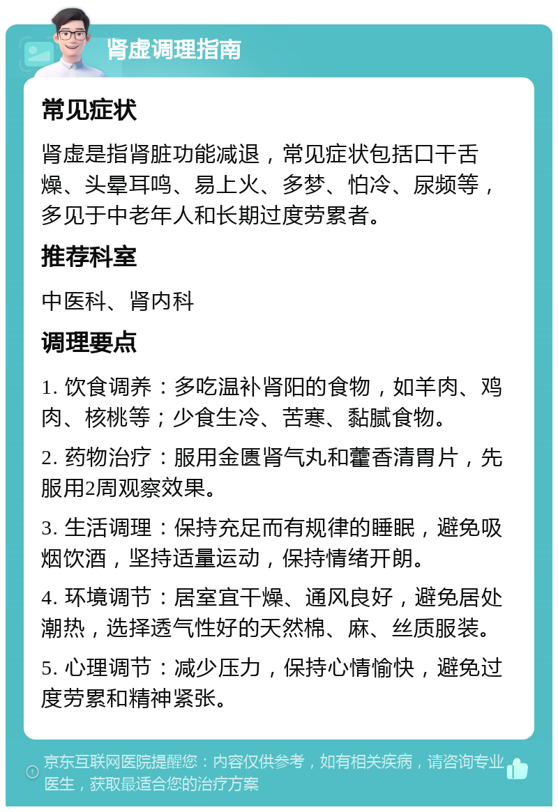 肾虚调理指南 常见症状 肾虚是指肾脏功能减退，常见症状包括口干舌燥、头晕耳鸣、易上火、多梦、怕冷、尿频等，多见于中老年人和长期过度劳累者。 推荐科室 中医科、肾内科 调理要点 1. 饮食调养：多吃温补肾阳的食物，如羊肉、鸡肉、核桃等；少食生冷、苦寒、黏腻食物。 2. 药物治疗：服用金匮肾气丸和藿香清胃片，先服用2周观察效果。 3. 生活调理：保持充足而有规律的睡眠，避免吸烟饮酒，坚持适量运动，保持情绪开朗。 4. 环境调节：居室宜干燥、通风良好，避免居处潮热，选择透气性好的天然棉、麻、丝质服装。 5. 心理调节：减少压力，保持心情愉快，避免过度劳累和精神紧张。