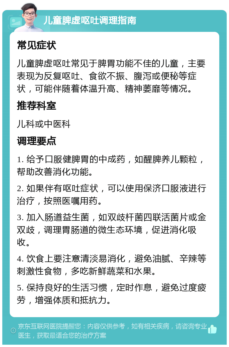 儿童脾虚呕吐调理指南 常见症状 儿童脾虚呕吐常见于脾胃功能不佳的儿童，主要表现为反复呕吐、食欲不振、腹泻或便秘等症状，可能伴随着体温升高、精神萎靡等情况。 推荐科室 儿科或中医科 调理要点 1. 给予口服健脾胃的中成药，如醒脾养儿颗粒，帮助改善消化功能。 2. 如果伴有呕吐症状，可以使用保济口服液进行治疗，按照医嘱用药。 3. 加入肠道益生菌，如双歧杆菌四联活菌片或金双歧，调理胃肠道的微生态环境，促进消化吸收。 4. 饮食上要注意清淡易消化，避免油腻、辛辣等刺激性食物，多吃新鲜蔬菜和水果。 5. 保持良好的生活习惯，定时作息，避免过度疲劳，增强体质和抵抗力。