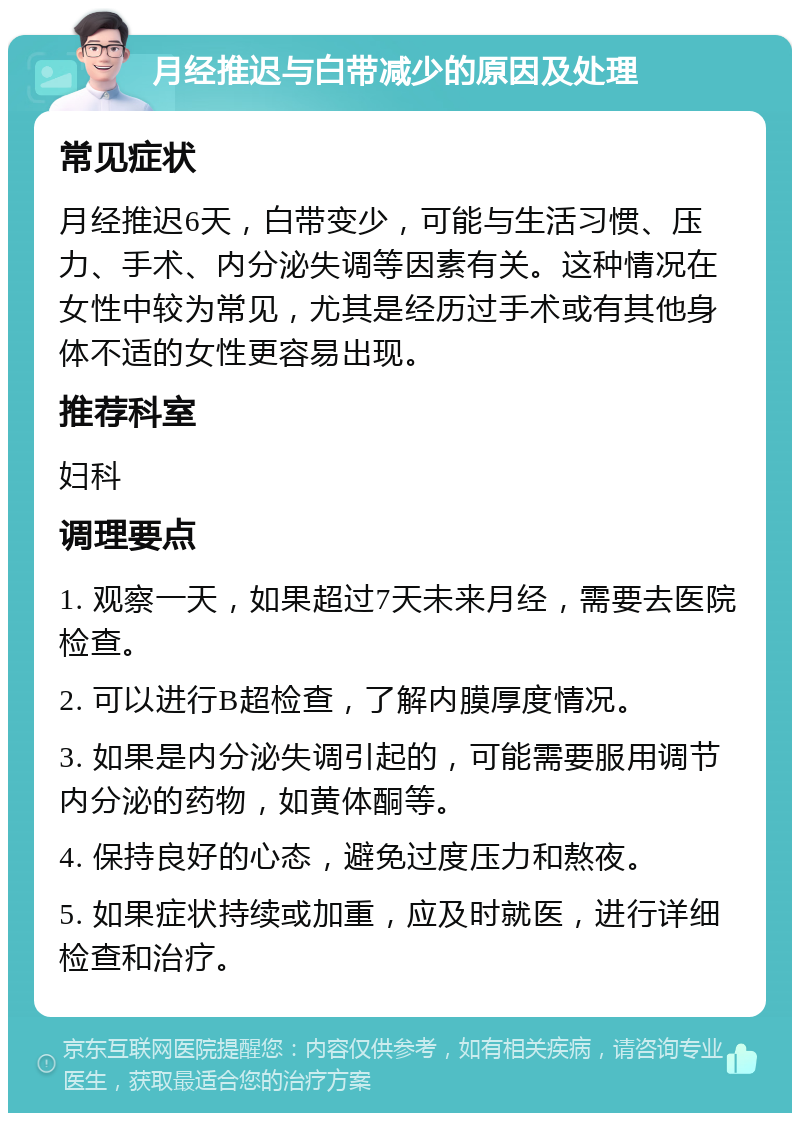 月经推迟与白带减少的原因及处理 常见症状 月经推迟6天，白带变少，可能与生活习惯、压力、手术、内分泌失调等因素有关。这种情况在女性中较为常见，尤其是经历过手术或有其他身体不适的女性更容易出现。 推荐科室 妇科 调理要点 1. 观察一天，如果超过7天未来月经，需要去医院检查。 2. 可以进行B超检查，了解内膜厚度情况。 3. 如果是内分泌失调引起的，可能需要服用调节内分泌的药物，如黄体酮等。 4. 保持良好的心态，避免过度压力和熬夜。 5. 如果症状持续或加重，应及时就医，进行详细检查和治疗。