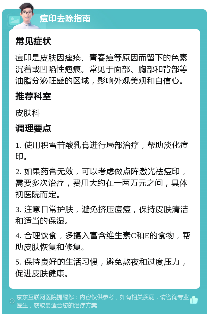 痘印去除指南 常见症状 痘印是皮肤因痤疮、青春痘等原因而留下的色素沉着或凹陷性疤痕。常见于面部、胸部和背部等油脂分泌旺盛的区域，影响外观美观和自信心。 推荐科室 皮肤科 调理要点 1. 使用积雪苷酸乳膏进行局部治疗，帮助淡化痘印。 2. 如果药膏无效，可以考虑做点阵激光祛痘印，需要多次治疗，费用大约在一两万元之间，具体视医院而定。 3. 注意日常护肤，避免挤压痘痘，保持皮肤清洁和适当的保湿。 4. 合理饮食，多摄入富含维生素C和E的食物，帮助皮肤恢复和修复。 5. 保持良好的生活习惯，避免熬夜和过度压力，促进皮肤健康。