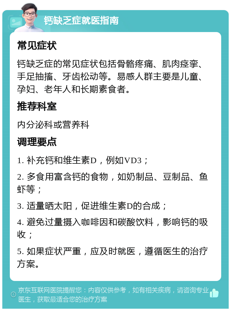 钙缺乏症就医指南 常见症状 钙缺乏症的常见症状包括骨骼疼痛、肌肉痉挛、手足抽搐、牙齿松动等。易感人群主要是儿童、孕妇、老年人和长期素食者。 推荐科室 内分泌科或营养科 调理要点 1. 补充钙和维生素D，例如VD3； 2. 多食用富含钙的食物，如奶制品、豆制品、鱼虾等； 3. 适量晒太阳，促进维生素D的合成； 4. 避免过量摄入咖啡因和碳酸饮料，影响钙的吸收； 5. 如果症状严重，应及时就医，遵循医生的治疗方案。