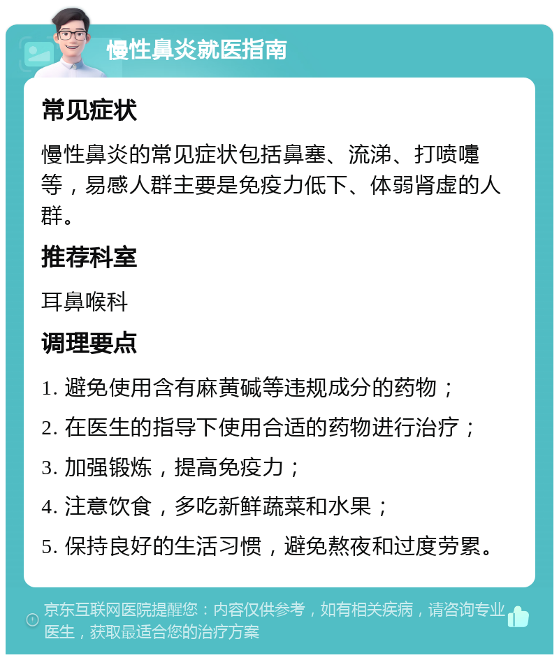 慢性鼻炎就医指南 常见症状 慢性鼻炎的常见症状包括鼻塞、流涕、打喷嚏等，易感人群主要是免疫力低下、体弱肾虚的人群。 推荐科室 耳鼻喉科 调理要点 1. 避免使用含有麻黄碱等违规成分的药物； 2. 在医生的指导下使用合适的药物进行治疗； 3. 加强锻炼，提高免疫力； 4. 注意饮食，多吃新鲜蔬菜和水果； 5. 保持良好的生活习惯，避免熬夜和过度劳累。