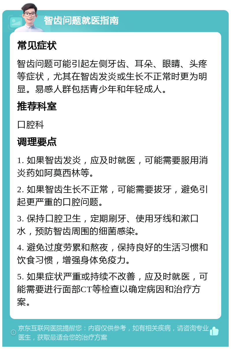 智齿问题就医指南 常见症状 智齿问题可能引起左侧牙齿、耳朵、眼睛、头疼等症状，尤其在智齿发炎或生长不正常时更为明显。易感人群包括青少年和年轻成人。 推荐科室 口腔科 调理要点 1. 如果智齿发炎，应及时就医，可能需要服用消炎药如阿莫西林等。 2. 如果智齿生长不正常，可能需要拔牙，避免引起更严重的口腔问题。 3. 保持口腔卫生，定期刷牙、使用牙线和漱口水，预防智齿周围的细菌感染。 4. 避免过度劳累和熬夜，保持良好的生活习惯和饮食习惯，增强身体免疫力。 5. 如果症状严重或持续不改善，应及时就医，可能需要进行面部CT等检查以确定病因和治疗方案。