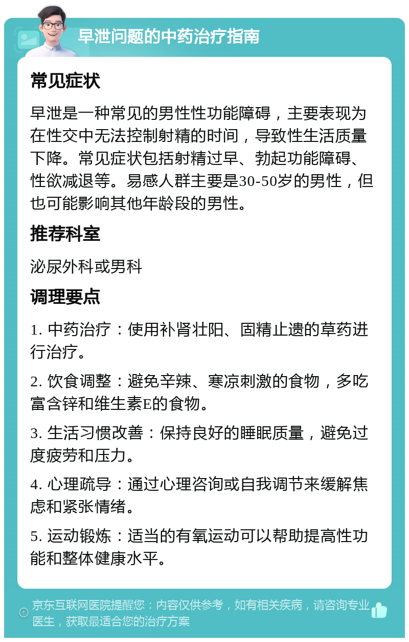 早泄问题的中药治疗指南 常见症状 早泄是一种常见的男性性功能障碍，主要表现为在性交中无法控制射精的时间，导致性生活质量下降。常见症状包括射精过早、勃起功能障碍、性欲减退等。易感人群主要是30-50岁的男性，但也可能影响其他年龄段的男性。 推荐科室 泌尿外科或男科 调理要点 1. 中药治疗：使用补肾壮阳、固精止遗的草药进行治疗。 2. 饮食调整：避免辛辣、寒凉刺激的食物，多吃富含锌和维生素E的食物。 3. 生活习惯改善：保持良好的睡眠质量，避免过度疲劳和压力。 4. 心理疏导：通过心理咨询或自我调节来缓解焦虑和紧张情绪。 5. 运动锻炼：适当的有氧运动可以帮助提高性功能和整体健康水平。