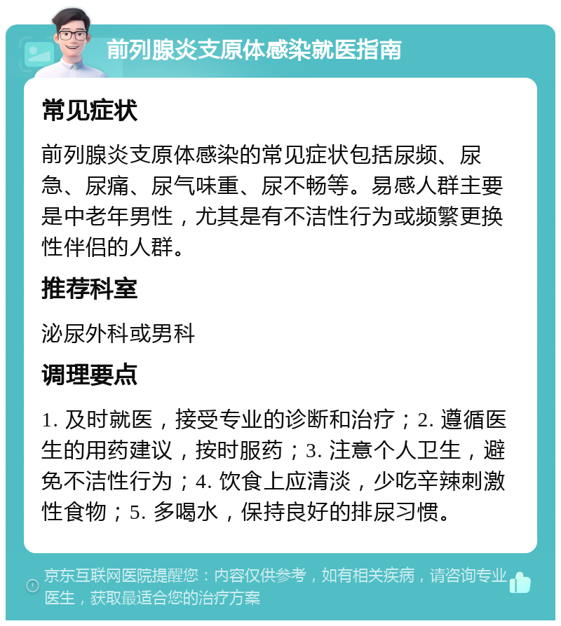 前列腺炎支原体感染就医指南 常见症状 前列腺炎支原体感染的常见症状包括尿频、尿急、尿痛、尿气味重、尿不畅等。易感人群主要是中老年男性，尤其是有不洁性行为或频繁更换性伴侣的人群。 推荐科室 泌尿外科或男科 调理要点 1. 及时就医，接受专业的诊断和治疗；2. 遵循医生的用药建议，按时服药；3. 注意个人卫生，避免不洁性行为；4. 饮食上应清淡，少吃辛辣刺激性食物；5. 多喝水，保持良好的排尿习惯。