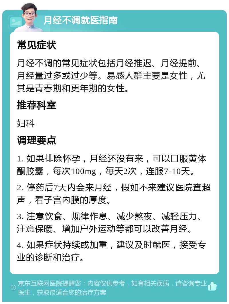 月经不调就医指南 常见症状 月经不调的常见症状包括月经推迟、月经提前、月经量过多或过少等。易感人群主要是女性，尤其是青春期和更年期的女性。 推荐科室 妇科 调理要点 1. 如果排除怀孕，月经还没有来，可以口服黄体酮胶囊，每次100mg，每天2次，连服7-10天。 2. 停药后7天内会来月经，假如不来建议医院查超声，看子宫内膜的厚度。 3. 注意饮食、规律作息、减少熬夜、减轻压力、注意保暖、增加户外运动等都可以改善月经。 4. 如果症状持续或加重，建议及时就医，接受专业的诊断和治疗。