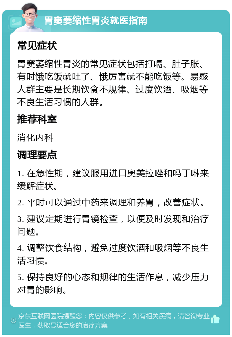 胃窦萎缩性胃炎就医指南 常见症状 胃窦萎缩性胃炎的常见症状包括打嗝、肚子胀、有时饿吃饭就吐了、饿厉害就不能吃饭等。易感人群主要是长期饮食不规律、过度饮酒、吸烟等不良生活习惯的人群。 推荐科室 消化内科 调理要点 1. 在急性期，建议服用进口奥美拉唑和吗丁啉来缓解症状。 2. 平时可以通过中药来调理和养胃，改善症状。 3. 建议定期进行胃镜检查，以便及时发现和治疗问题。 4. 调整饮食结构，避免过度饮酒和吸烟等不良生活习惯。 5. 保持良好的心态和规律的生活作息，减少压力对胃的影响。