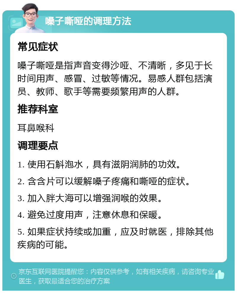 嗓子嘶哑的调理方法 常见症状 嗓子嘶哑是指声音变得沙哑、不清晰，多见于长时间用声、感冒、过敏等情况。易感人群包括演员、教师、歌手等需要频繁用声的人群。 推荐科室 耳鼻喉科 调理要点 1. 使用石斛泡水，具有滋阴润肺的功效。 2. 含含片可以缓解嗓子疼痛和嘶哑的症状。 3. 加入胖大海可以增强润喉的效果。 4. 避免过度用声，注意休息和保暖。 5. 如果症状持续或加重，应及时就医，排除其他疾病的可能。