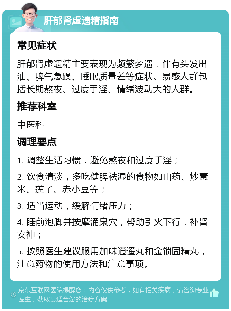 肝郁肾虚遗精指南 常见症状 肝郁肾虚遗精主要表现为频繁梦遗，伴有头发出油、脾气急躁、睡眠质量差等症状。易感人群包括长期熬夜、过度手淫、情绪波动大的人群。 推荐科室 中医科 调理要点 1. 调整生活习惯，避免熬夜和过度手淫； 2. 饮食清淡，多吃健脾祛湿的食物如山药、炒薏米、莲子、赤小豆等； 3. 适当运动，缓解情绪压力； 4. 睡前泡脚并按摩涌泉穴，帮助引火下行，补肾安神； 5. 按照医生建议服用加味逍遥丸和金锁固精丸，注意药物的使用方法和注意事项。