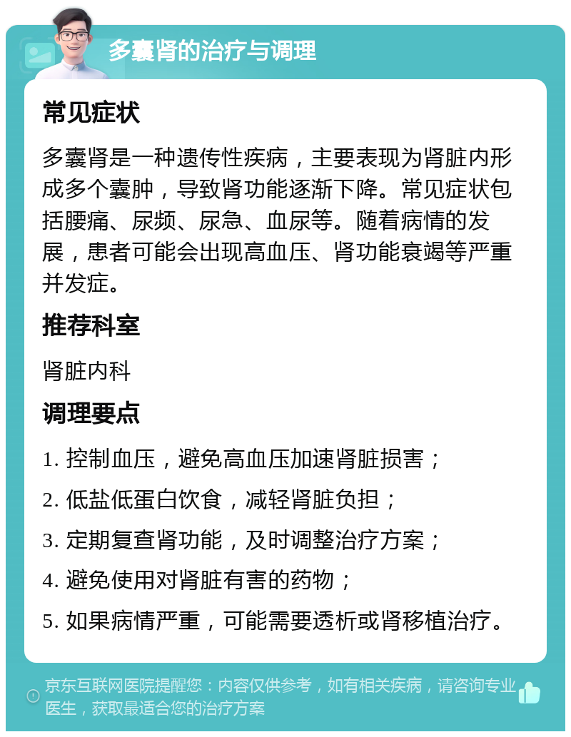 多囊肾的治疗与调理 常见症状 多囊肾是一种遗传性疾病，主要表现为肾脏内形成多个囊肿，导致肾功能逐渐下降。常见症状包括腰痛、尿频、尿急、血尿等。随着病情的发展，患者可能会出现高血压、肾功能衰竭等严重并发症。 推荐科室 肾脏内科 调理要点 1. 控制血压，避免高血压加速肾脏损害； 2. 低盐低蛋白饮食，减轻肾脏负担； 3. 定期复查肾功能，及时调整治疗方案； 4. 避免使用对肾脏有害的药物； 5. 如果病情严重，可能需要透析或肾移植治疗。