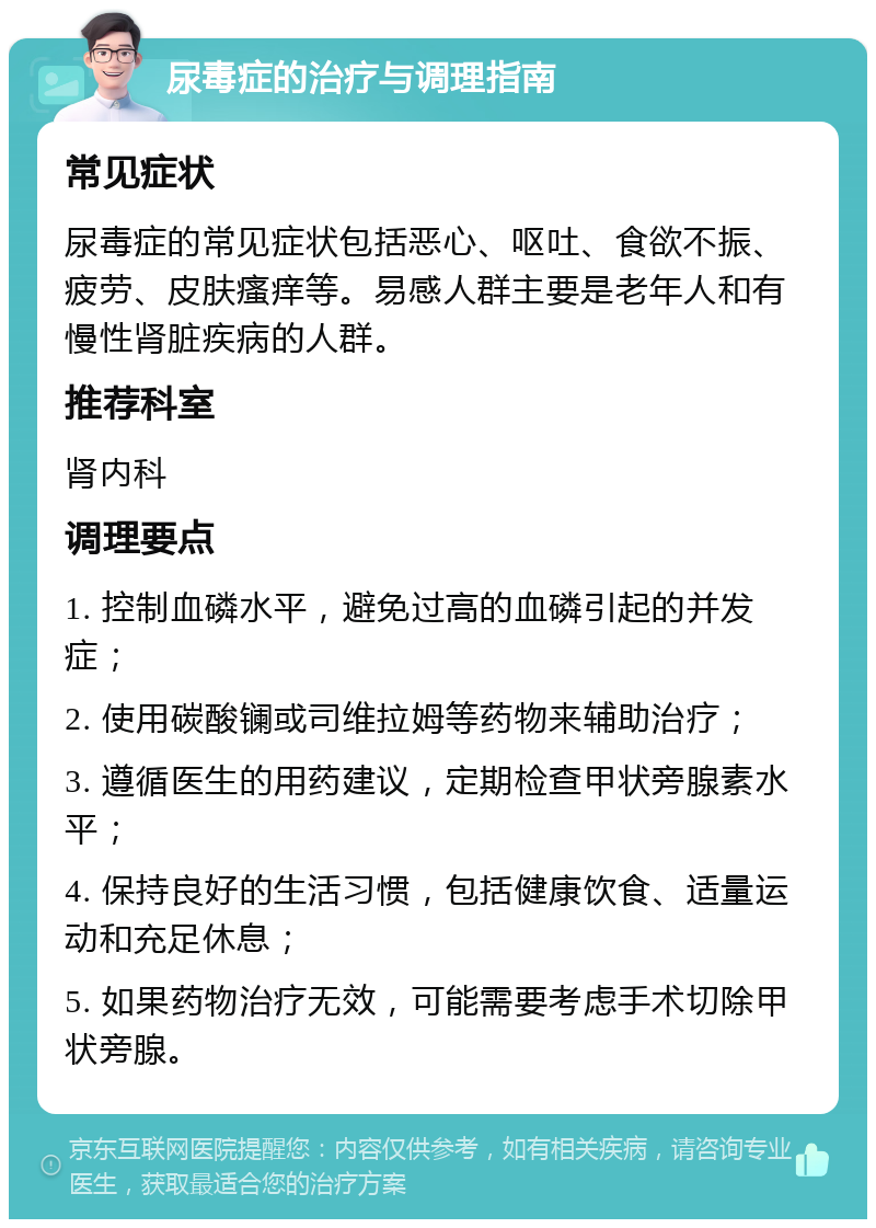 尿毒症的治疗与调理指南 常见症状 尿毒症的常见症状包括恶心、呕吐、食欲不振、疲劳、皮肤瘙痒等。易感人群主要是老年人和有慢性肾脏疾病的人群。 推荐科室 肾内科 调理要点 1. 控制血磷水平，避免过高的血磷引起的并发症； 2. 使用碳酸镧或司维拉姆等药物来辅助治疗； 3. 遵循医生的用药建议，定期检查甲状旁腺素水平； 4. 保持良好的生活习惯，包括健康饮食、适量运动和充足休息； 5. 如果药物治疗无效，可能需要考虑手术切除甲状旁腺。