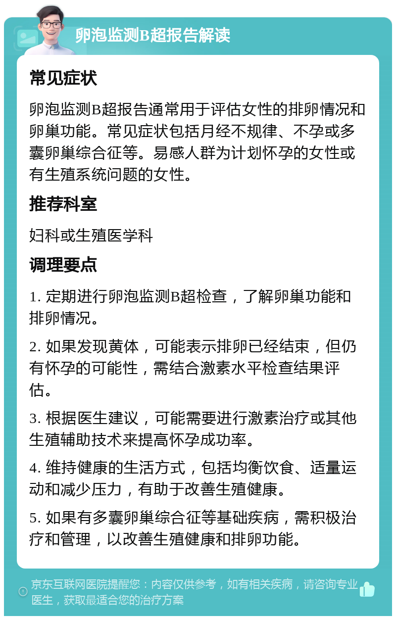 卵泡监测B超报告解读 常见症状 卵泡监测B超报告通常用于评估女性的排卵情况和卵巢功能。常见症状包括月经不规律、不孕或多囊卵巢综合征等。易感人群为计划怀孕的女性或有生殖系统问题的女性。 推荐科室 妇科或生殖医学科 调理要点 1. 定期进行卵泡监测B超检查，了解卵巢功能和排卵情况。 2. 如果发现黄体，可能表示排卵已经结束，但仍有怀孕的可能性，需结合激素水平检查结果评估。 3. 根据医生建议，可能需要进行激素治疗或其他生殖辅助技术来提高怀孕成功率。 4. 维持健康的生活方式，包括均衡饮食、适量运动和减少压力，有助于改善生殖健康。 5. 如果有多囊卵巢综合征等基础疾病，需积极治疗和管理，以改善生殖健康和排卵功能。