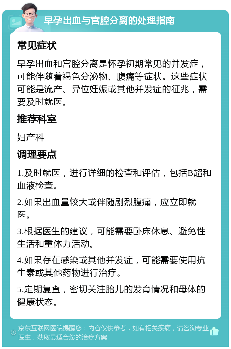 早孕出血与宫腔分离的处理指南 常见症状 早孕出血和宫腔分离是怀孕初期常见的并发症，可能伴随着褐色分泌物、腹痛等症状。这些症状可能是流产、异位妊娠或其他并发症的征兆，需要及时就医。 推荐科室 妇产科 调理要点 1.及时就医，进行详细的检查和评估，包括B超和血液检查。 2.如果出血量较大或伴随剧烈腹痛，应立即就医。 3.根据医生的建议，可能需要卧床休息、避免性生活和重体力活动。 4.如果存在感染或其他并发症，可能需要使用抗生素或其他药物进行治疗。 5.定期复查，密切关注胎儿的发育情况和母体的健康状态。