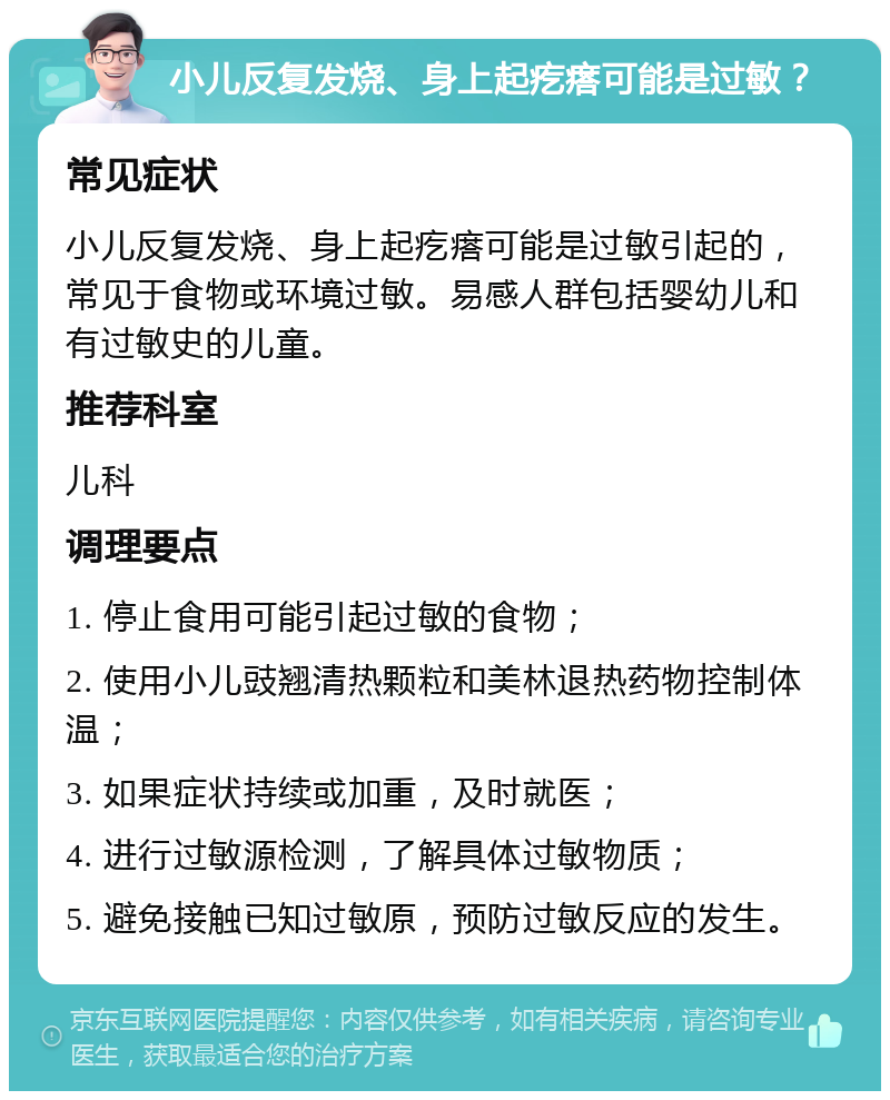 小儿反复发烧、身上起疙瘩可能是过敏？ 常见症状 小儿反复发烧、身上起疙瘩可能是过敏引起的，常见于食物或环境过敏。易感人群包括婴幼儿和有过敏史的儿童。 推荐科室 儿科 调理要点 1. 停止食用可能引起过敏的食物； 2. 使用小儿豉翘清热颗粒和美林退热药物控制体温； 3. 如果症状持续或加重，及时就医； 4. 进行过敏源检测，了解具体过敏物质； 5. 避免接触已知过敏原，预防过敏反应的发生。