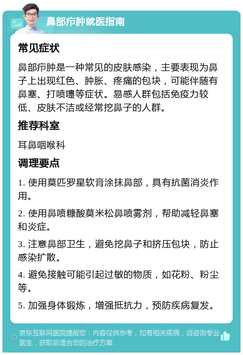 鼻部疖肿就医指南 常见症状 鼻部疖肿是一种常见的皮肤感染，主要表现为鼻子上出现红色、肿胀、疼痛的包块，可能伴随有鼻塞、打喷嚏等症状。易感人群包括免疫力较低、皮肤不洁或经常挖鼻子的人群。 推荐科室 耳鼻咽喉科 调理要点 1. 使用莫匹罗星软膏涂抹鼻部，具有抗菌消炎作用。 2. 使用鼻喷糠酸莫米松鼻喷雾剂，帮助减轻鼻塞和炎症。 3. 注意鼻部卫生，避免挖鼻子和挤压包块，防止感染扩散。 4. 避免接触可能引起过敏的物质，如花粉、粉尘等。 5. 加强身体锻炼，增强抵抗力，预防疾病复发。