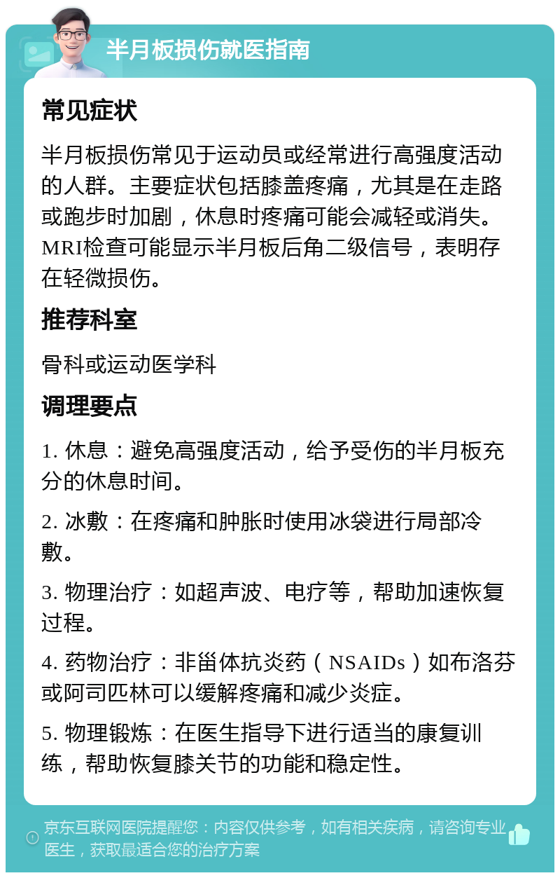 半月板损伤就医指南 常见症状 半月板损伤常见于运动员或经常进行高强度活动的人群。主要症状包括膝盖疼痛，尤其是在走路或跑步时加剧，休息时疼痛可能会减轻或消失。MRI检查可能显示半月板后角二级信号，表明存在轻微损伤。 推荐科室 骨科或运动医学科 调理要点 1. 休息：避免高强度活动，给予受伤的半月板充分的休息时间。 2. 冰敷：在疼痛和肿胀时使用冰袋进行局部冷敷。 3. 物理治疗：如超声波、电疗等，帮助加速恢复过程。 4. 药物治疗：非甾体抗炎药（NSAIDs）如布洛芬或阿司匹林可以缓解疼痛和减少炎症。 5. 物理锻炼：在医生指导下进行适当的康复训练，帮助恢复膝关节的功能和稳定性。