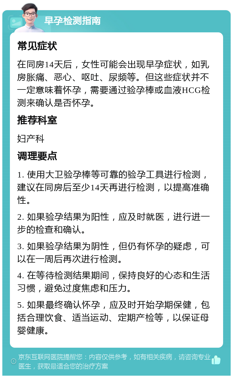 早孕检测指南 常见症状 在同房14天后，女性可能会出现早孕症状，如乳房胀痛、恶心、呕吐、尿频等。但这些症状并不一定意味着怀孕，需要通过验孕棒或血液HCG检测来确认是否怀孕。 推荐科室 妇产科 调理要点 1. 使用大卫验孕棒等可靠的验孕工具进行检测，建议在同房后至少14天再进行检测，以提高准确性。 2. 如果验孕结果为阳性，应及时就医，进行进一步的检查和确认。 3. 如果验孕结果为阴性，但仍有怀孕的疑虑，可以在一周后再次进行检测。 4. 在等待检测结果期间，保持良好的心态和生活习惯，避免过度焦虑和压力。 5. 如果最终确认怀孕，应及时开始孕期保健，包括合理饮食、适当运动、定期产检等，以保证母婴健康。